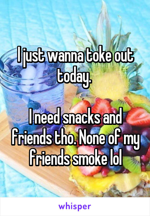 I just wanna toke out today. 

I need snacks and friends tho. None of my friends smoke lol