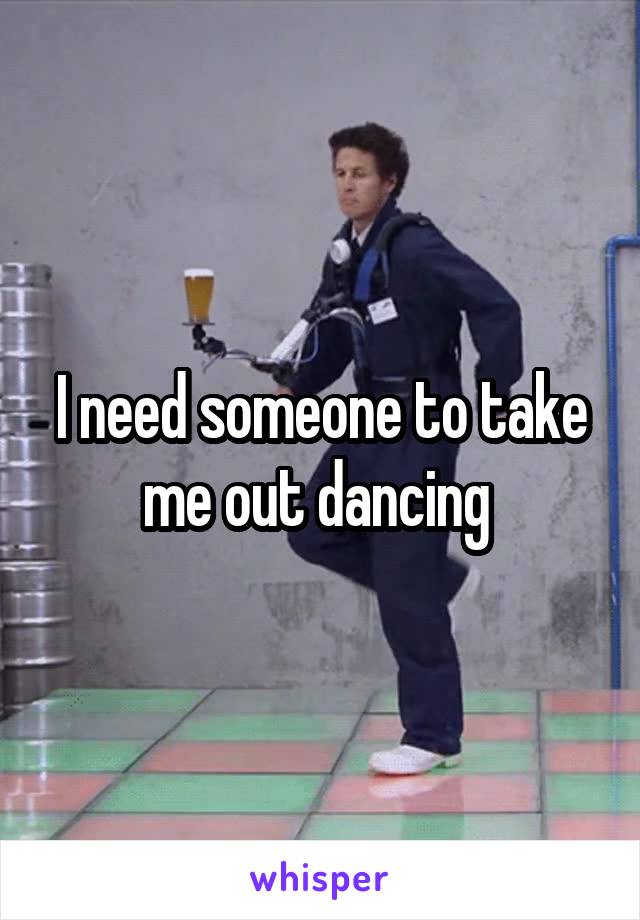 I need someone to take me out dancing 