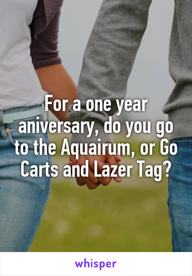 For a one year aniversary, do you go to the Aquairum, or Go Carts and Lazer Tag?