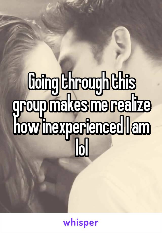 Going through this group makes me realize how inexperienced I am lol