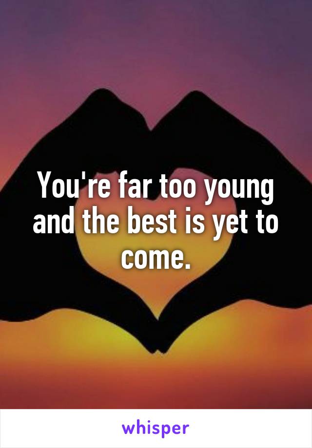 You're far too young and the best is yet to come.