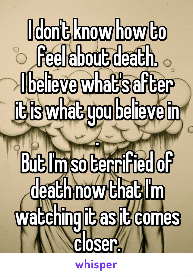 I don't know how to feel about death.
I believe what's after it is what you believe in .
But I'm so terrified of death now that I'm watching it as it comes closer.