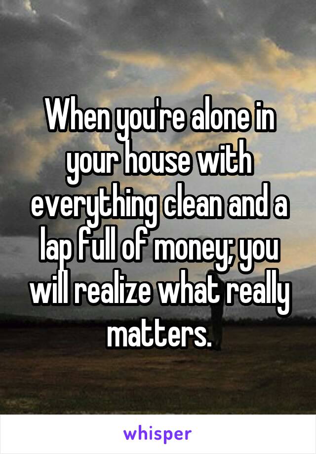 When you're alone in your house with everything clean and a lap full of money; you will realize what really matters.