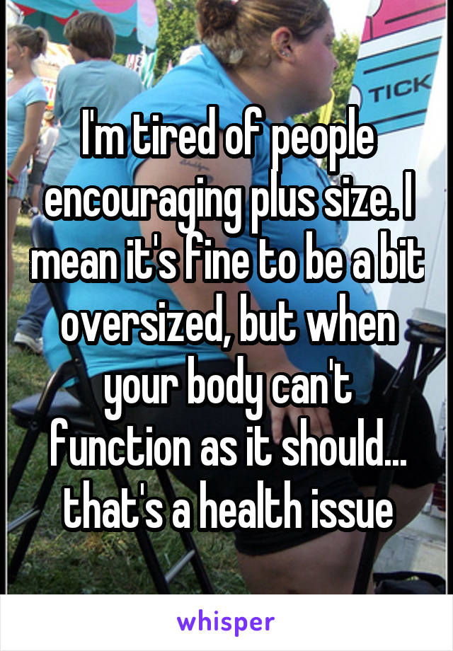 I'm tired of people encouraging plus size. I mean it's fine to be a bit oversized, but when your body can't function as it should... that's a health issue