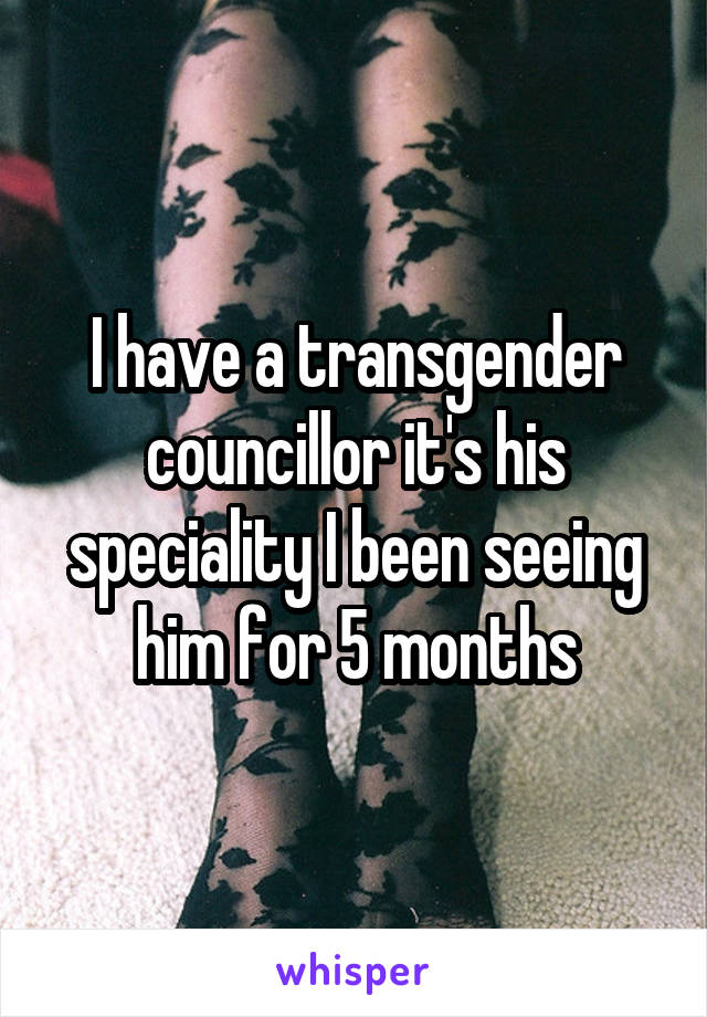 I have a transgender councillor it's his speciality I been seeing him for 5 months