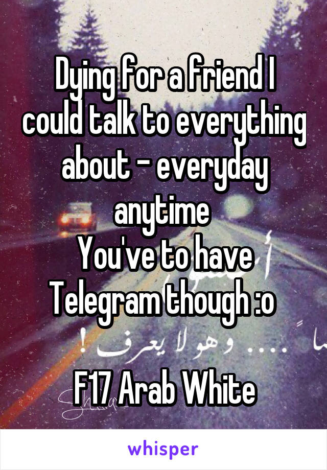 Dying for a friend I could talk to everything about - everyday anytime 
You've to have Telegram though :o 

F17 Arab White