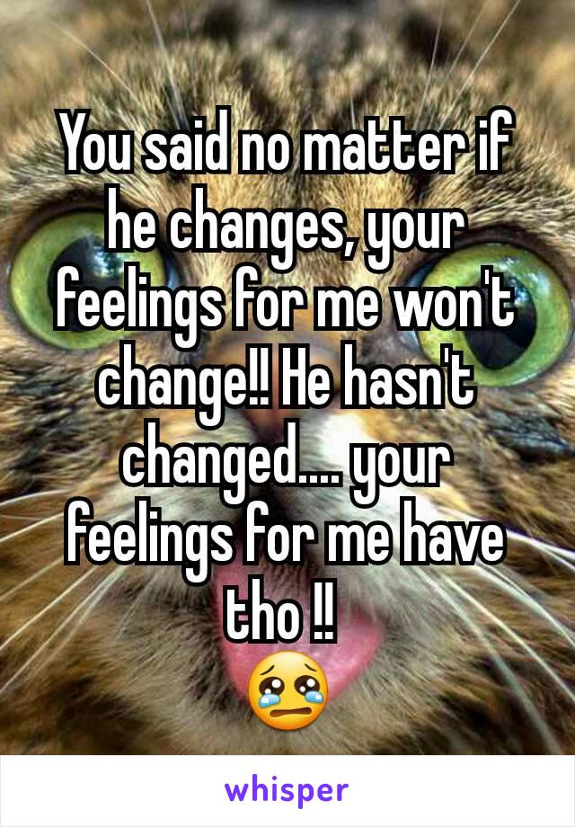 You said no matter if he changes, your feelings for me won't change!! He hasn't changed.... your feelings for me have tho !! 
😢