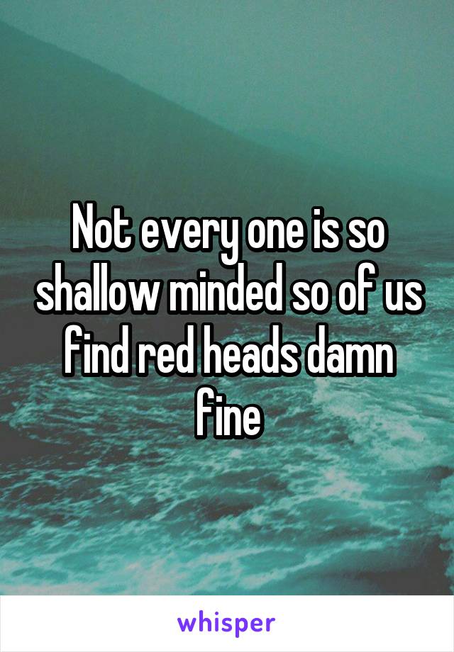 Not every one is so shallow minded so of us find red heads damn fine