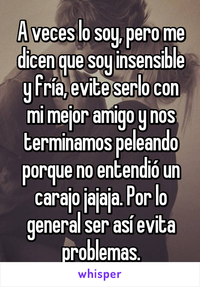 A veces lo soy, pero me dicen que soy insensible y fría, evite serlo con mi mejor amigo y nos terminamos peleando porque no entendió un carajo jajaja. Por lo general ser así evita problemas.