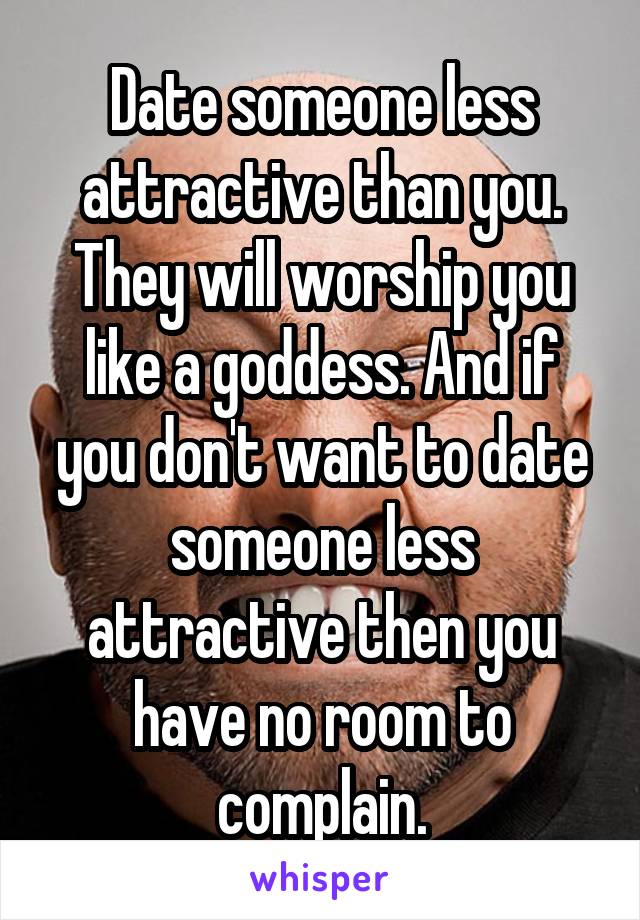 Date someone less attractive than you. They will worship you like a goddess. And if you don't want to date someone less attractive then you have no room to complain.