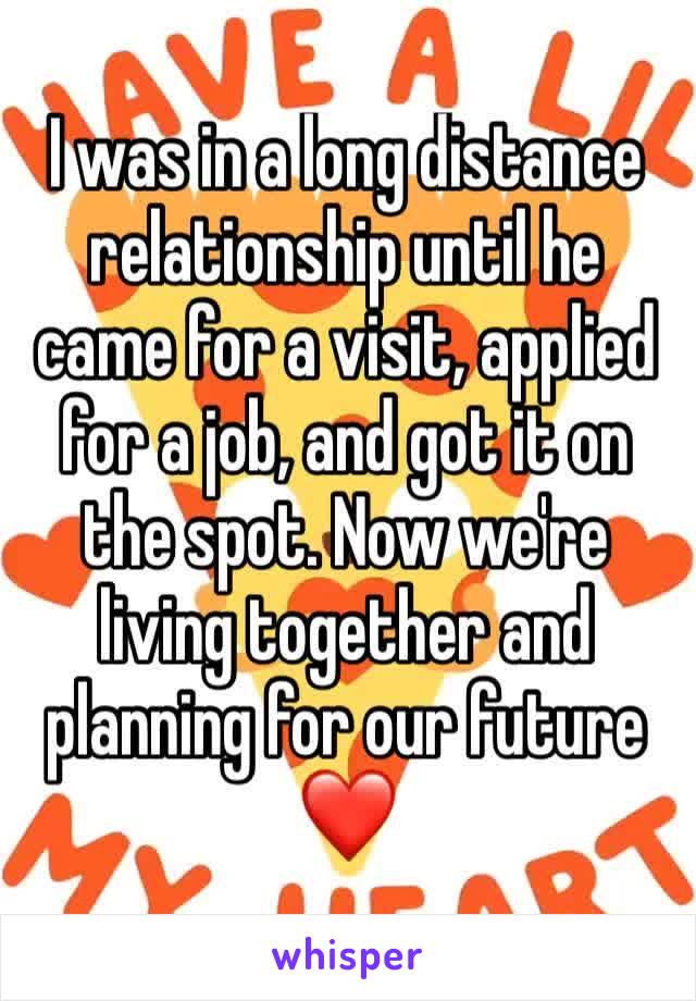 I was in a long distance relationship until he came for a visit, applied for a job, and got it on the spot. Now we're living together and planning for our future ❤