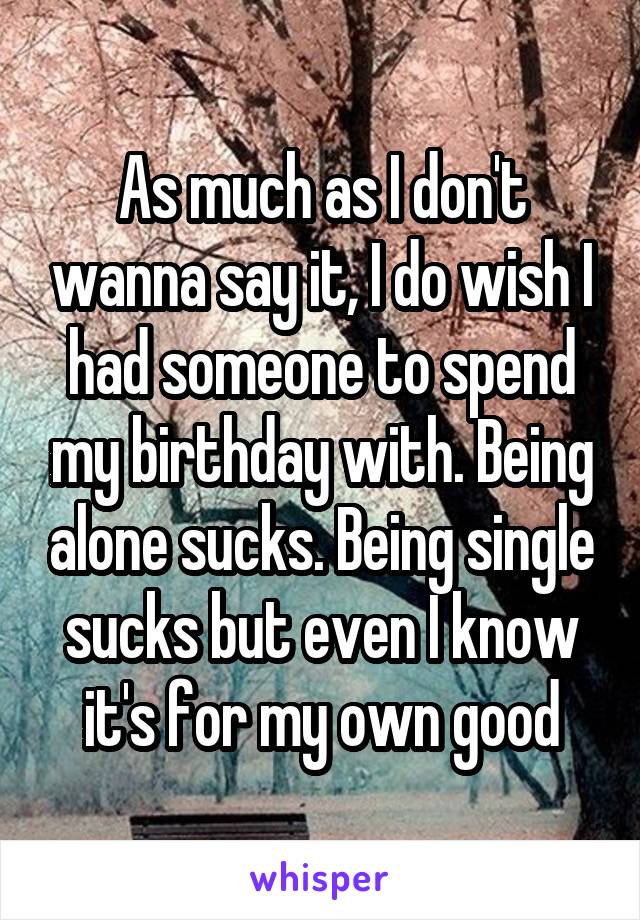 As much as I don't wanna say it, I do wish I had someone to spend my birthday with. Being alone sucks. Being single sucks but even I know it's for my own good