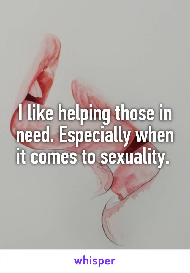 I like helping those in need. Especially when it comes to sexuality. 