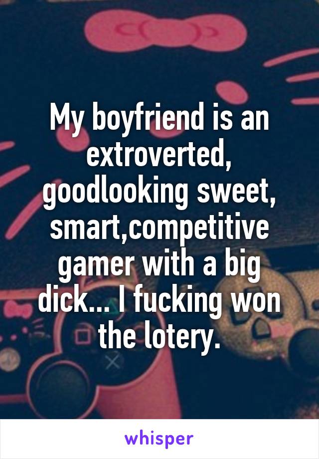 My boyfriend is an extroverted, goodlooking sweet, smart,competitive gamer with a big dick... I fucking won the lotery.