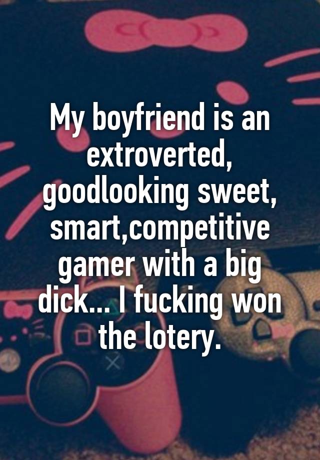 My boyfriend is an extroverted, goodlooking sweet, smart,competitive gamer with a big dick... I fucking won the lotery.