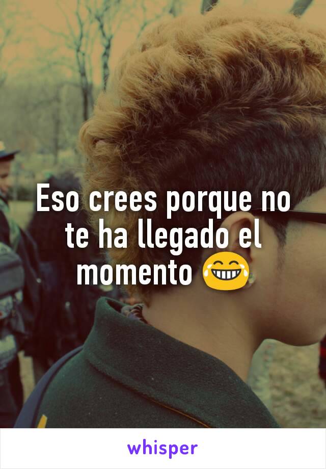 Eso crees porque no te ha llegado el momento 😂