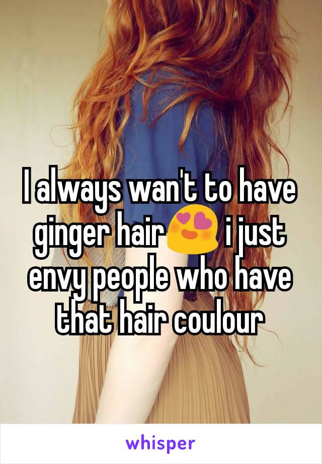 I always wan't to have ginger hair😍 i just envy people who have that hair coulour