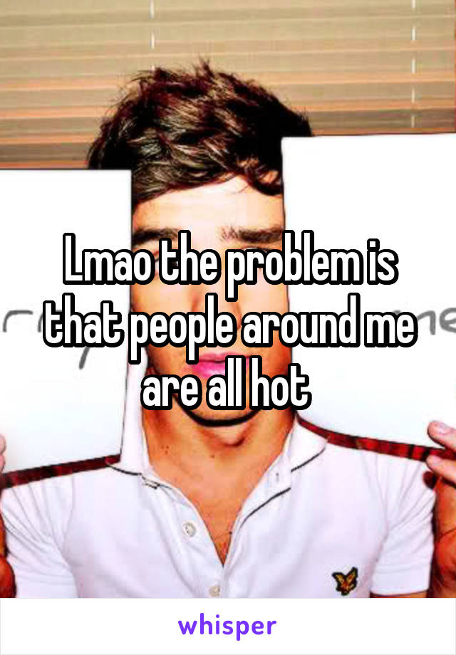 Lmao the problem is that people around me are all hot 