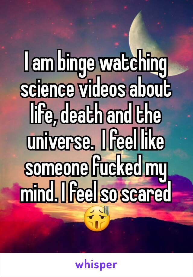 I am binge watching science videos about life, death and the universe.  I feel like someone fucked my mind. I feel so scared 😫