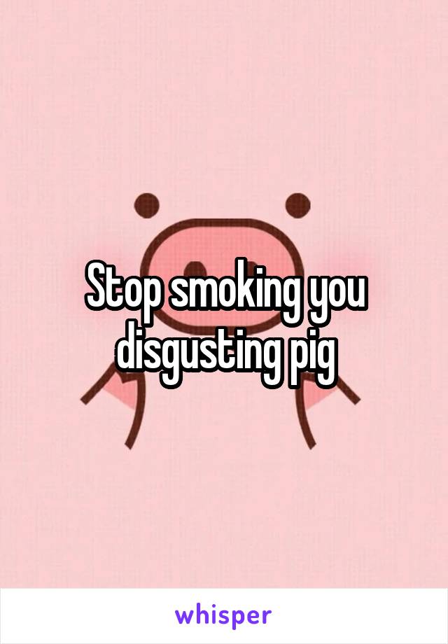 Stop smoking you disgusting pig