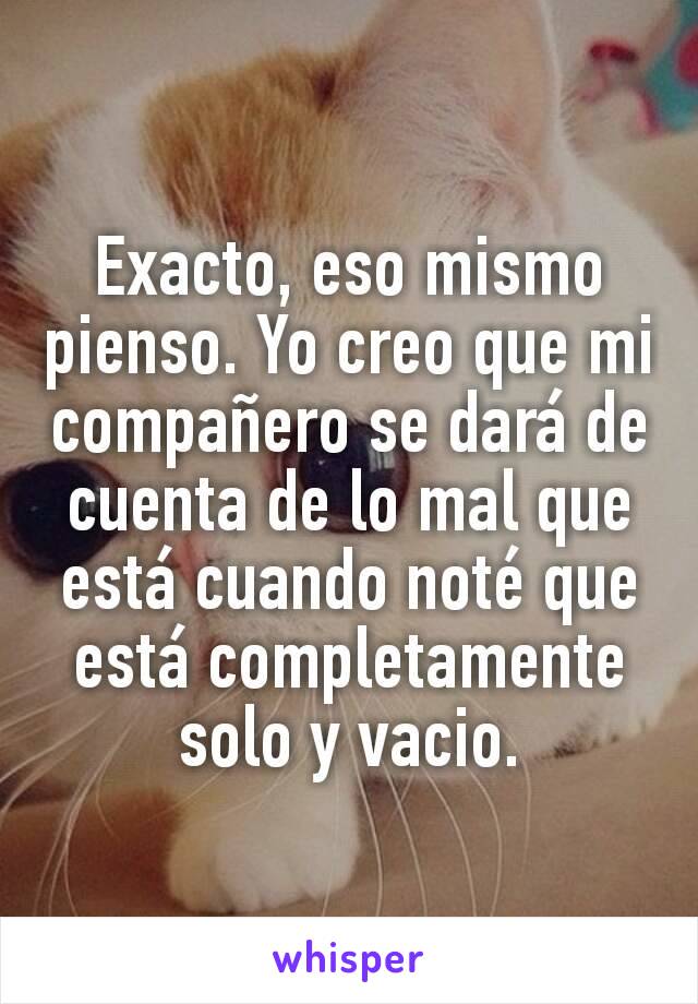 Exacto, eso mismo pienso. Yo creo que mi compañero se dará de cuenta de lo mal que está cuando noté que está completamente solo y vacio.