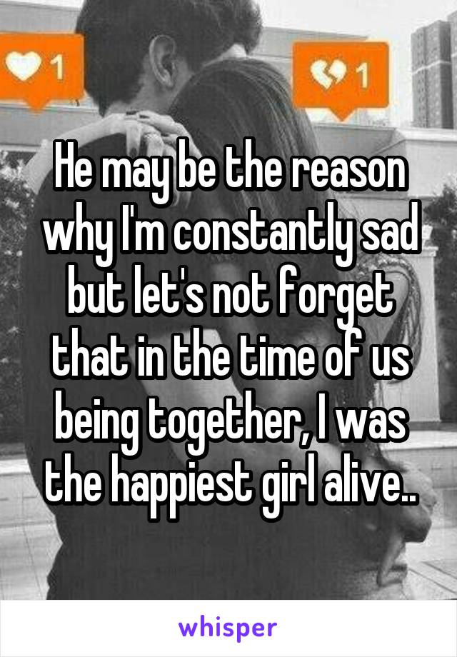 He may be the reason why I'm constantly sad but let's not forget that in the time of us being together, I was the happiest girl alive..