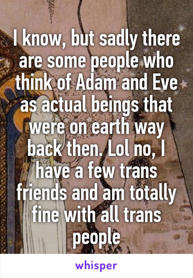 I know, but sadly there are some people who think of Adam and Eve as actual beings that were on earth way back then. Lol no, I have a few trans friends and am totally fine with all trans people