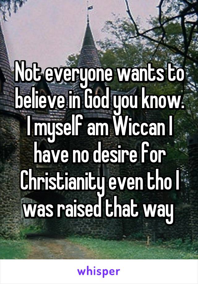 Not everyone wants to believe in God you know. I myself am Wiccan I have no desire for Christianity even tho I was raised that way 