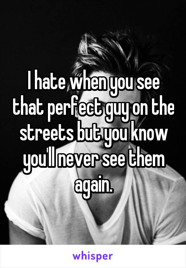 I hate when you see that perfect guy on the streets but you know you'll never see them again.