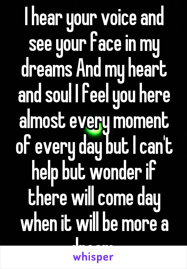 I hear your voice and see your face in my dreams And my heart and soul I feel you here almost every moment of every day but I can't help but wonder if there will come day when it will be more a dream.