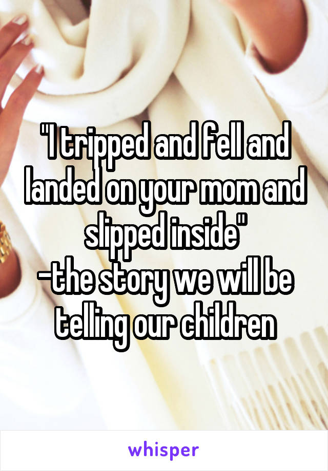 "I tripped and fell and landed on your mom and slipped inside"
-the story we will be telling our children