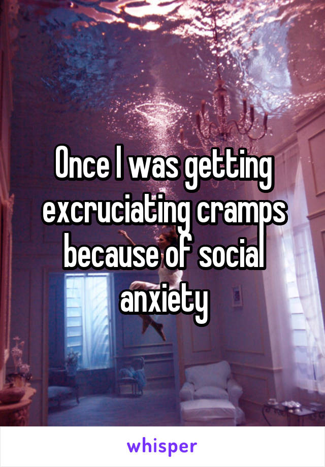 Once I was getting excruciating cramps because of social anxiety