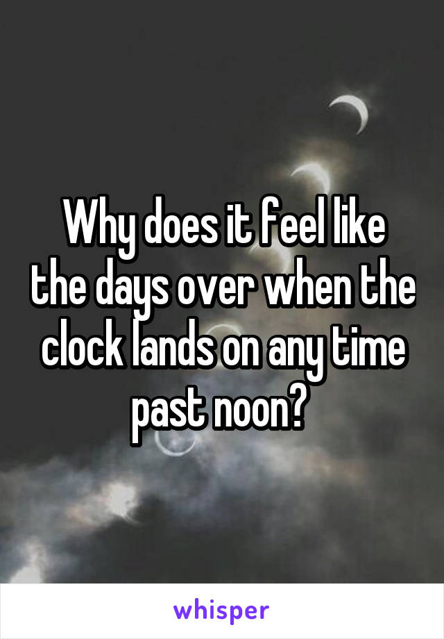 Why does it feel like the days over when the clock lands on any time past noon? 