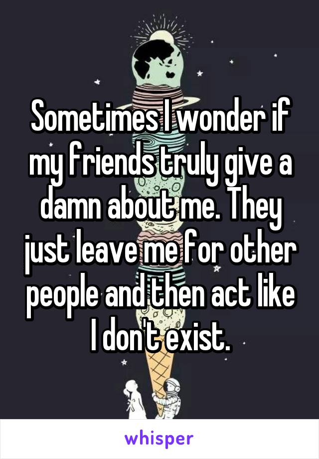 Sometimes I wonder if my friends truly give a damn about me. They just leave me for other people and then act like I don't exist.