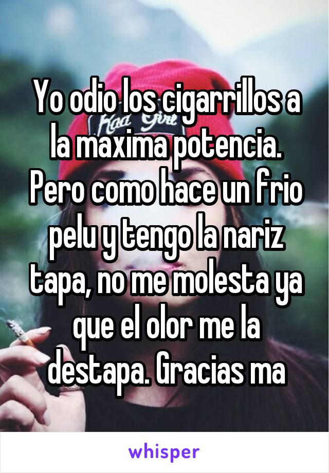 Yo odio los cigarrillos a la maxima potencia. Pero como hace un frio pelu y tengo la nariz tapa, no me molesta ya que el olor me la destapa. Gracias ma