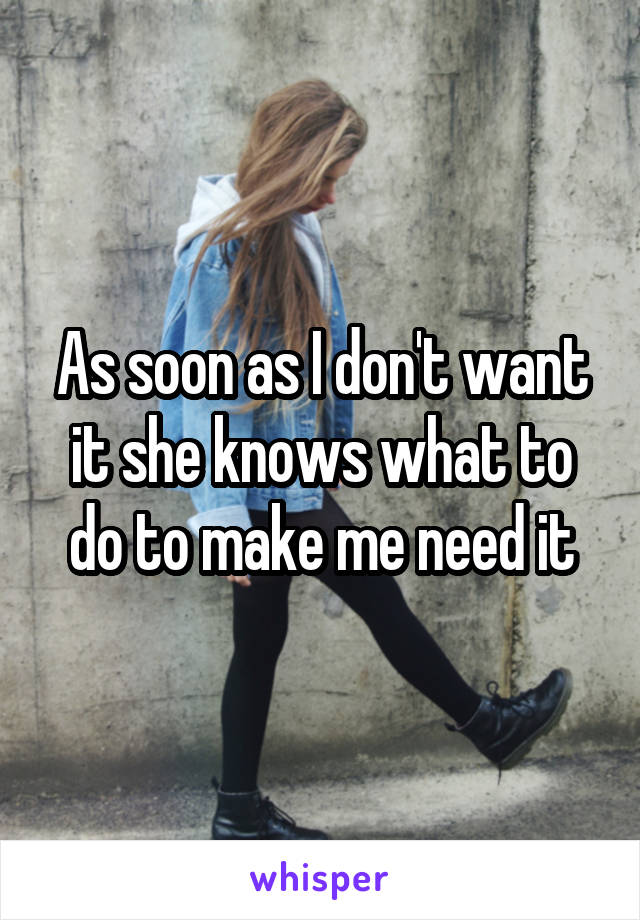 As soon as I don't want it she knows what to do to make me need it