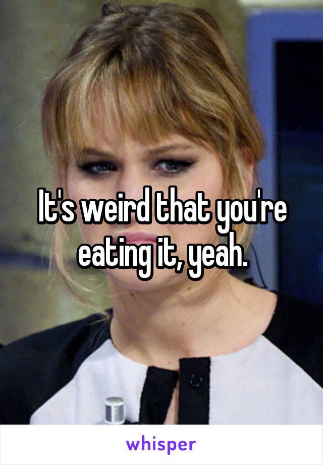 It's weird that you're eating it, yeah.