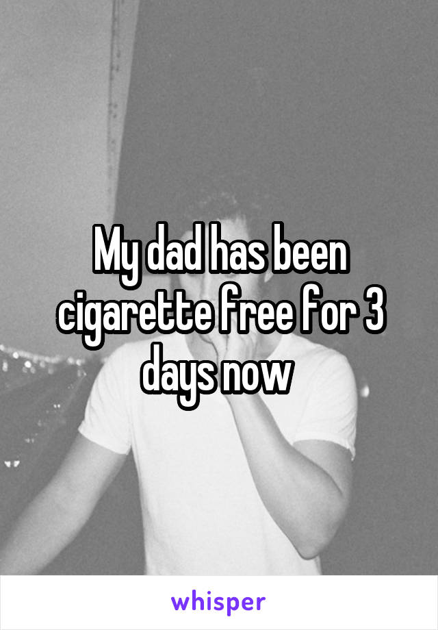 My dad has been cigarette free for 3 days now 