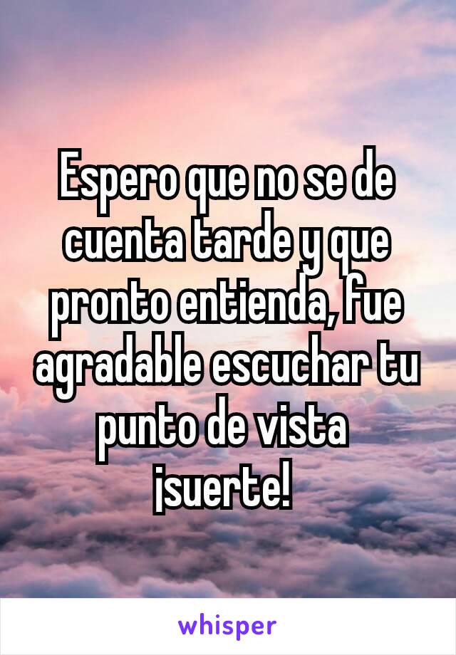 Espero que no se de cuenta tarde y que pronto entienda, fue agradable escuchar tu punto de vista 
¡suerte! 