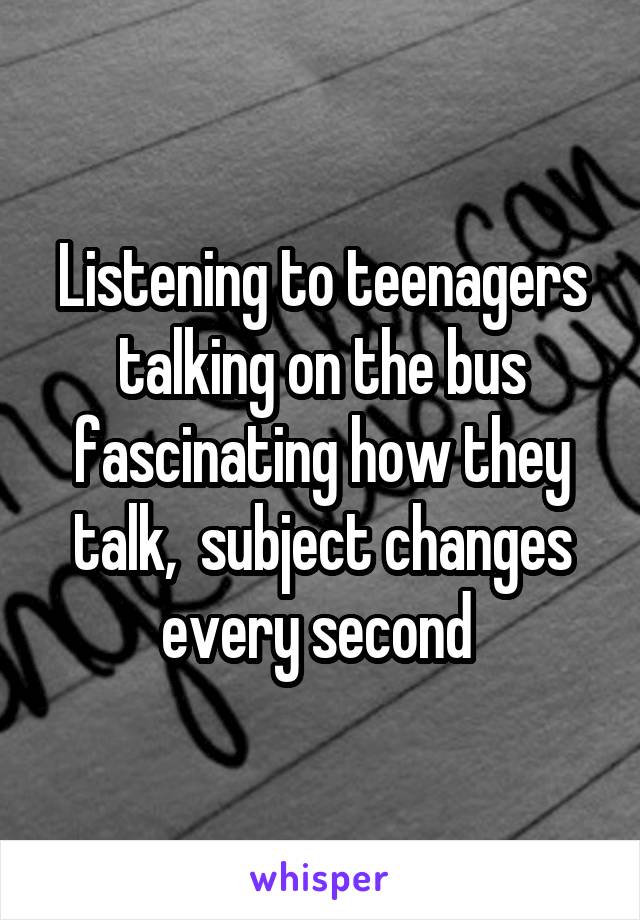 Listening to teenagers talking on the bus fascinating how they talk,  subject changes every second 