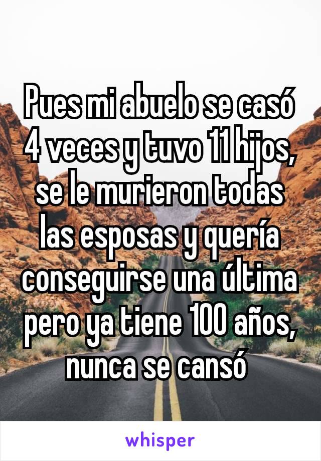 Pues mi abuelo se casó 4 veces y tuvo 11 hijos, se le murieron todas las esposas y quería conseguirse una última pero ya tiene 100 años, nunca se cansó 