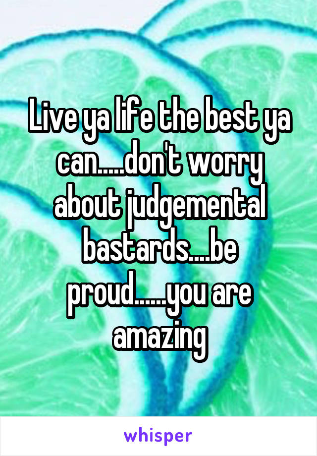 Live ya life the best ya can.....don't worry about judgemental bastards....be proud......you are amazing