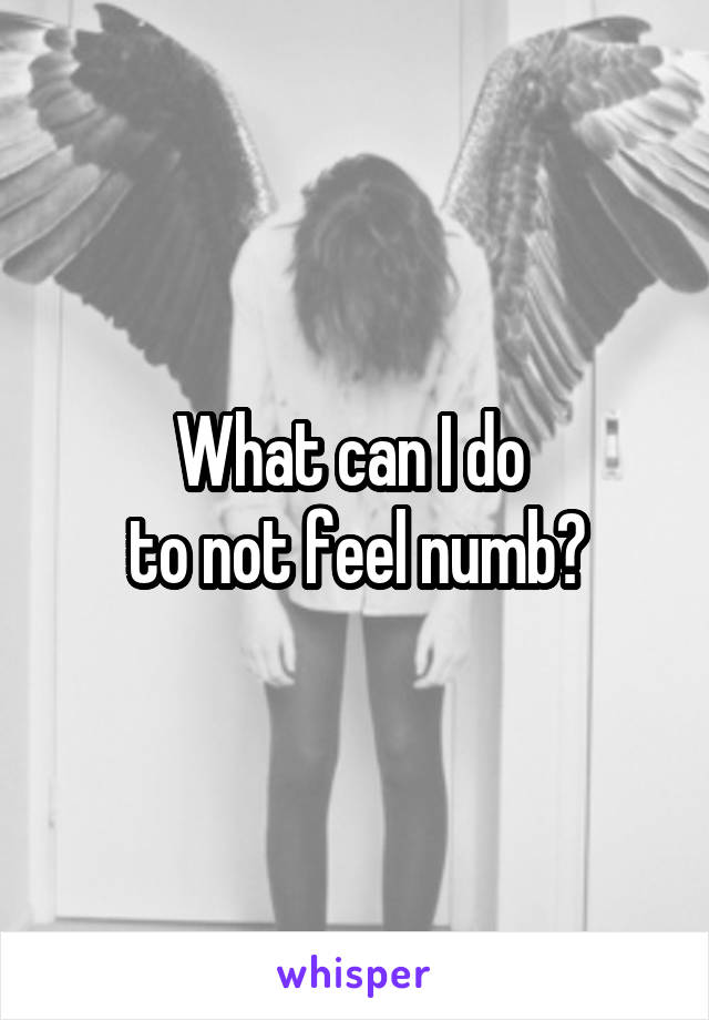 What can I do 
to not feel numb?