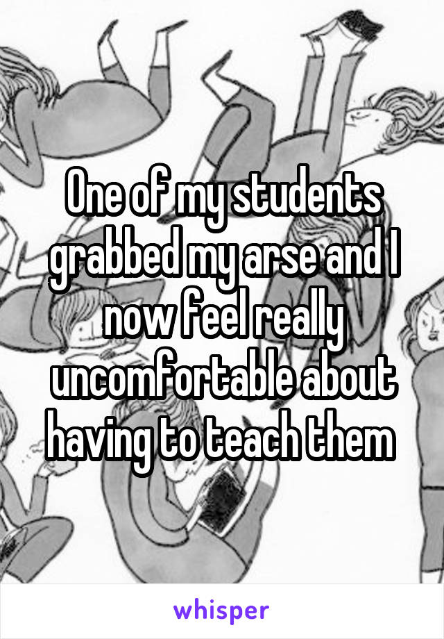 One of my students grabbed my arse and I now feel really uncomfortable about having to teach them 