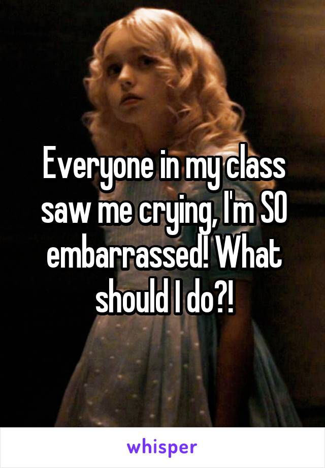 Everyone in my class saw me crying, I'm SO embarrassed! What should I do?!