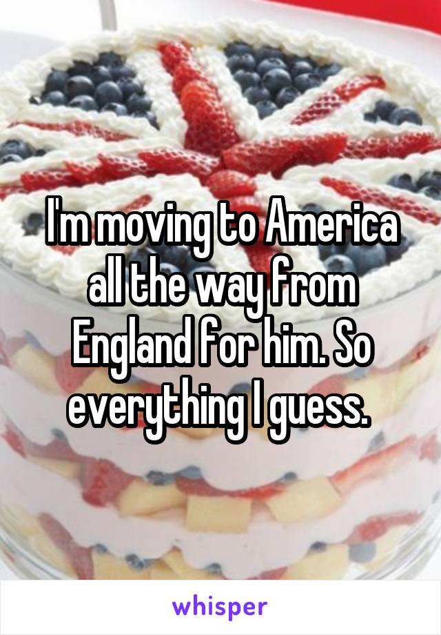 I'm moving to America all the way from England for him. So everything I guess. 