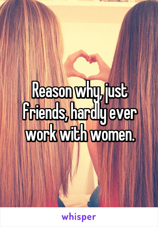 Reason why, just friends, hardly ever work with women.