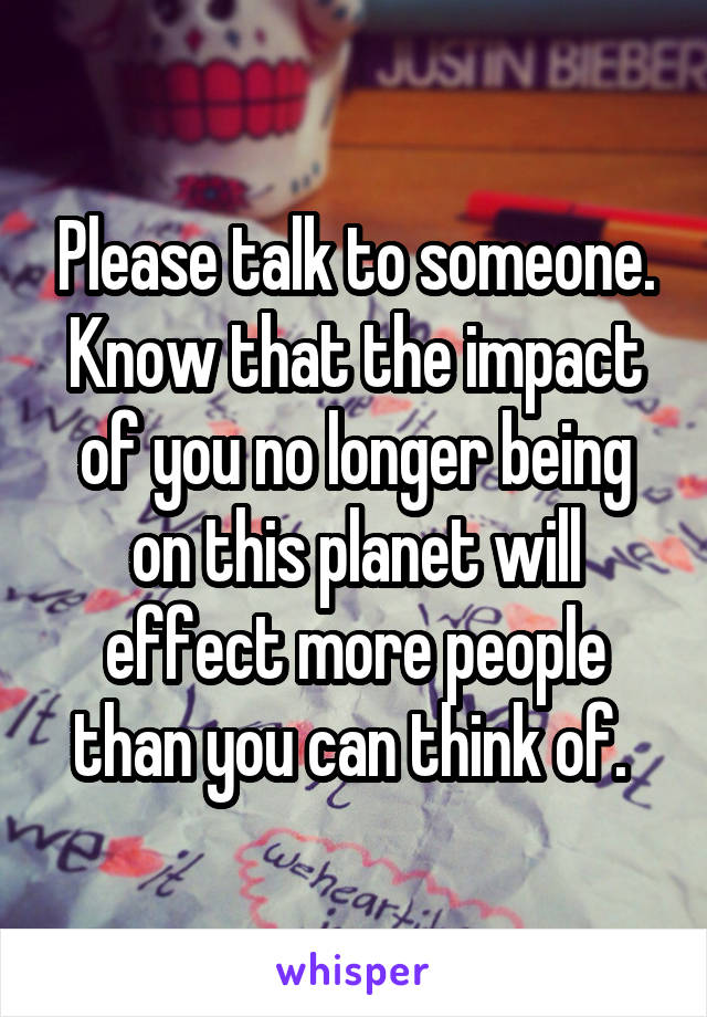 Please talk to someone. Know that the impact of you no longer being on this planet will effect more people than you can think of. 