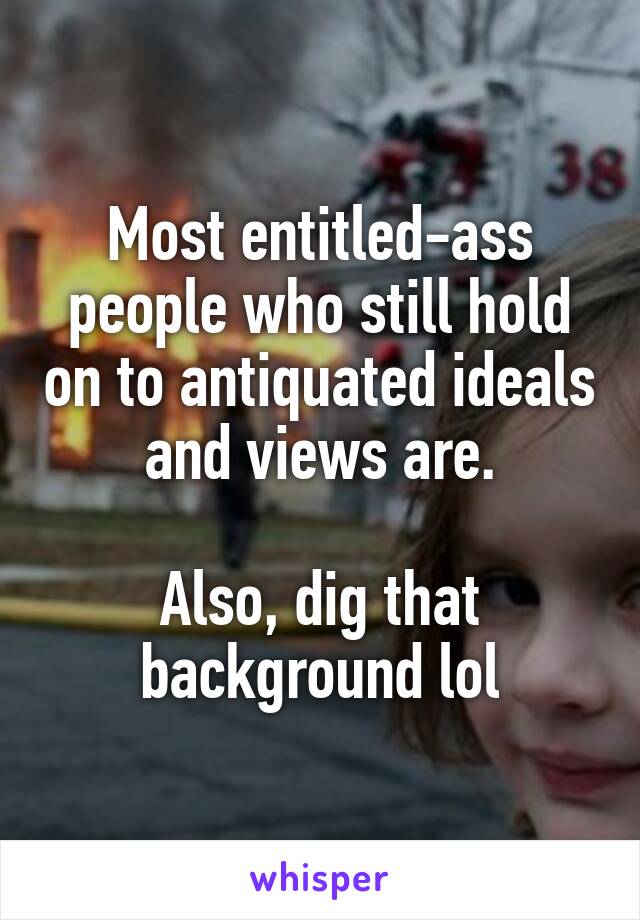 Most entitled-ass people who still hold on to antiquated ideals and views are.

Also, dig that background lol