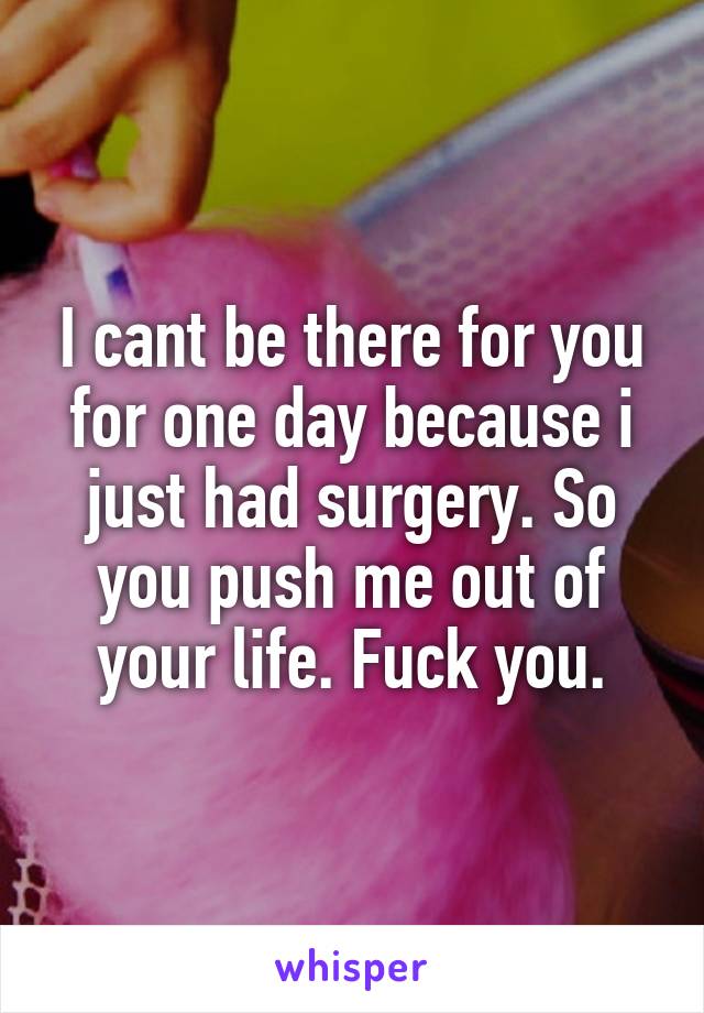 I cant be there for you for one day because i just had surgery. So you push me out of your life. Fuck you.